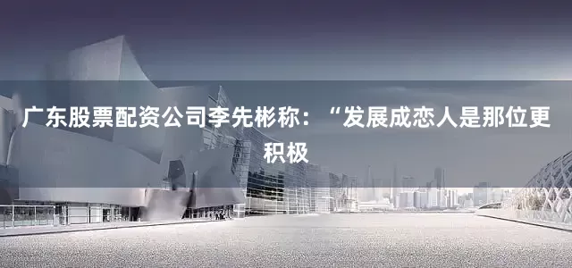 广东股票配资公司李先彬称：“发展成恋人是那位更积极