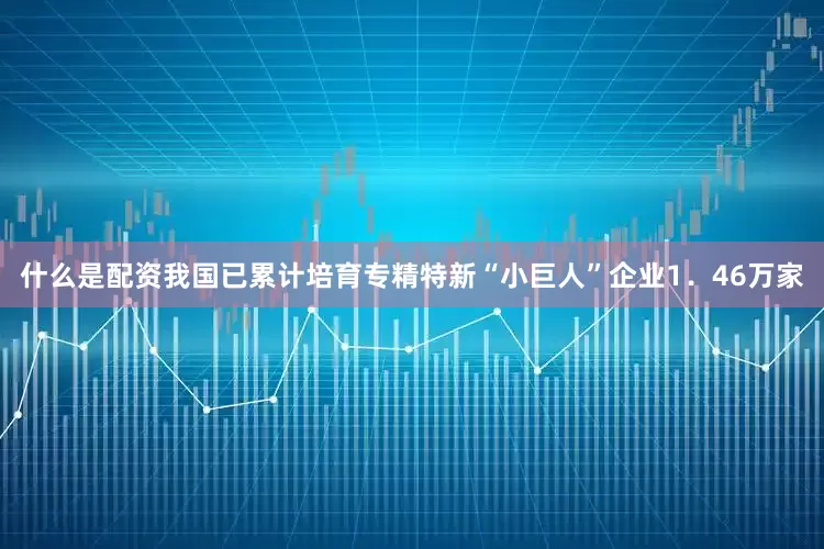 什么是配资我国已累计培育专精特新“小巨人”企业1．46万家
