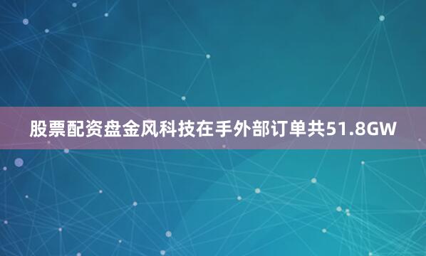 股票配资盘金风科技在手外部订单共51.8GW